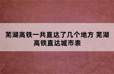 芜湖高铁一共直达了几个地方 芜湖高铁直达城市表